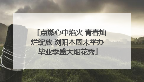 点燃心中焰火 青春灿烂绽放 浏阳本周末举办毕业季盛大烟花秀